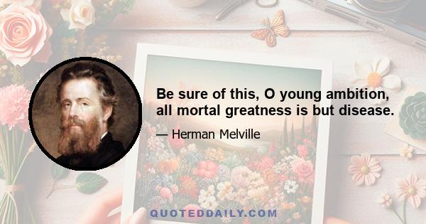 Be sure of this, O young ambition, all mortal greatness is but disease.