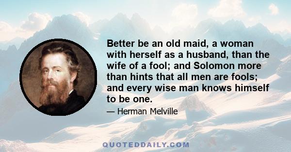 Better be an old maid, a woman with herself as a husband, than the wife of a fool; and Solomon more than hints that all men are fools; and every wise man knows himself to be one.