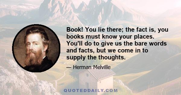 Book! You lie there; the fact is, you books must know your places. You'll do to give us the bare words and facts, but we come in to supply the thoughts.