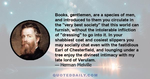 Books, gentlemen, are a species of men, and introduced to them you circulate in the very best society that this world can furnish, without the intolerable infliction of dressing to go into it. In your shabbiest coat and 