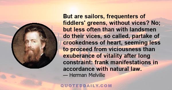 But are sailors, frequenters of fiddlers' greens, without vices? No; but less often than with landsmen do their vices, so called, partake of crookedness of heart, seeming less to proceed from viciousness than exuberance 