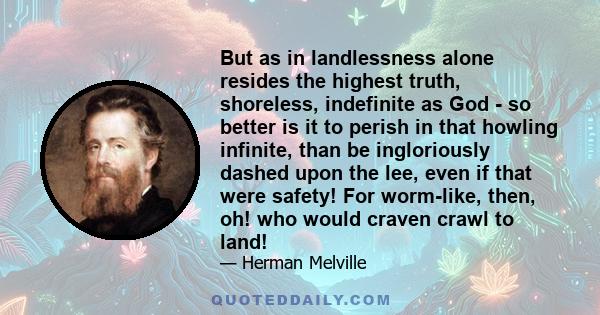 But as in landlessness alone resides the highest truth, shoreless, indefinite as God - so better is it to perish in that howling infinite, than be ingloriously dashed upon the lee, even if that were safety! For