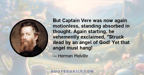 But Captain Vere was now again motionless, standing absorbed in thought. Again starting, he vehemently exclaimed, Struck dead by an angel of God! Yet that angel must hang!