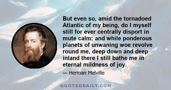 But even so, amid the tornadoed Atlantic of my being, do I myself still for ever centrally disport in mute calm; and while ponderous planets of unwaning woe revolve round me, deep down and deep inland there I still