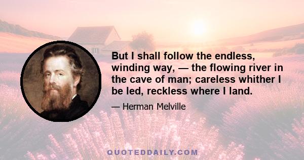 But I shall follow the endless, winding way, — the flowing river in the cave of man; careless whither I be led, reckless where I land.