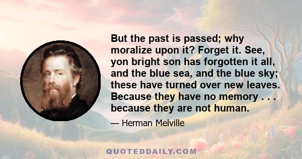 But the past is passed; why moralize upon it? Forget it. See, yon bright son has forgotten it all, and the blue sea, and the blue sky; these have turned over new leaves. Because they have no memory . . . because they