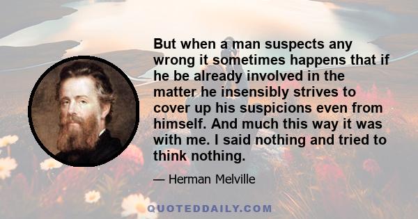 But when a man suspects any wrong it sometimes happens that if he be already involved in the matter he insensibly strives to cover up his suspicions even from himself. And much this way it was with me. I said nothing