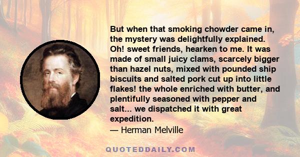 But when that smoking chowder came in, the mystery was delightfully explained. Oh! sweet friends, hearken to me. It was made of small juicy clams, scarcely bigger than hazel nuts, mixed with pounded ship biscuits and