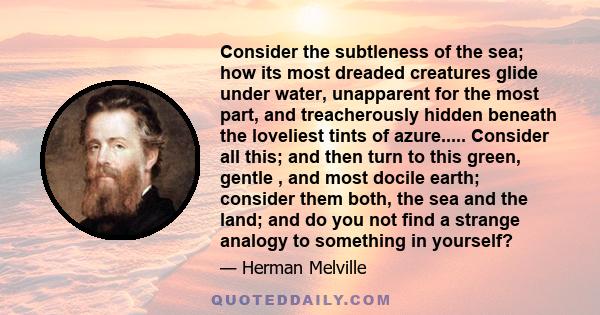 Consider the subtleness of the sea; how its most dreaded creatures glide under water, unapparent for the most part, and treacherously hidden beneath the loveliest tints of azure..... Consider all this; and then turn to