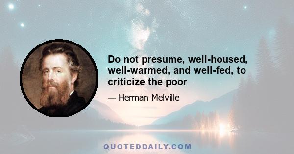 Do not presume, well-housed, well-warmed, and well-fed, to criticize the poor