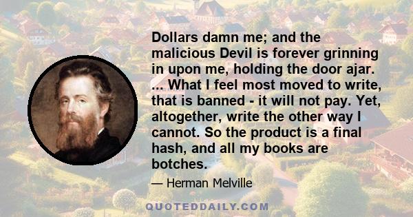 Dollars damn me; and the malicious Devil is forever grinning in upon me, holding the door ajar. ... What I feel most moved to write, that is banned - it will not pay. Yet, altogether, write the other way I cannot. So