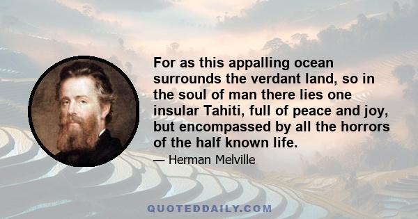 For as this appalling ocean surrounds the verdant land, so in the soul of man there lies one insular Tahiti, full of peace and joy, but encompassed by all the horrors of the half known life.