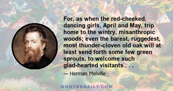 For, as when the red-cheeked, dancing girls, April and May, trip home to the wintry, misanthropic woods; even the barest, ruggedest, most thunder-cloven old oak will at least send forth some few green sprouts, to