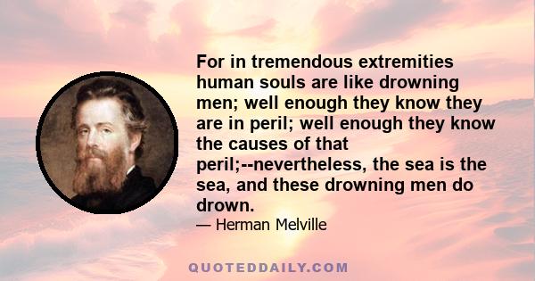 For in tremendous extremities human souls are like drowning men; well enough they know they are in peril; well enough they know the causes of that peril;--nevertheless, the sea is the sea, and these drowning men do