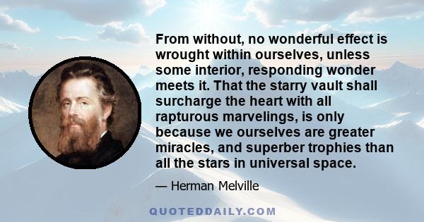 From without, no wonderful effect is wrought within ourselves, unless some interior, responding wonder meets it. That the starry vault shall surcharge the heart with all rapturous marvelings, is only because we