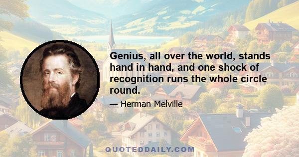 Genius, all over the world, stands hand in hand, and one shock of recognition runs the whole circle round.