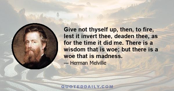 Give not thyself up, then, to fire, lest it invert thee, deaden thee, as for the time it did me. There is a wisdom that is woe; but there is a woe that is madness.