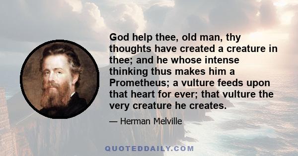 God help thee, old man, thy thoughts have created a creature in thee; and he whose intense thinking thus makes him a Prometheus; a vulture feeds upon that heart for ever; that vulture the very creature he creates.