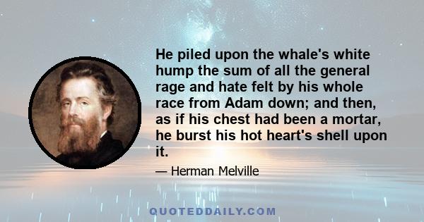 He piled upon the whale's white hump the sum of all the general rage and hate felt by his whole race from Adam down; and then, as if his chest had been a mortar, he burst his hot heart's shell upon it.