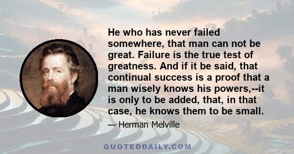 He who has never failed somewhere, that man can not be great. Failure is the true test of greatness. And if it be said, that continual success is a proof that a man wisely knows his powers,--it is only to be added,