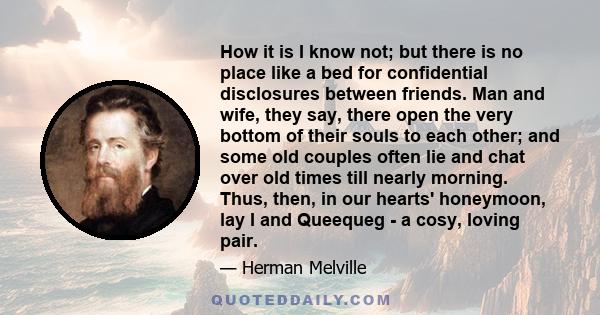 How it is I know not; but there is no place like a bed for confidential disclosures between friends. Man and wife, they say, there open the very bottom of their souls to each other; and some old couples often lie and