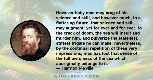 However baby man may brag of his science and skill, and however much, in a flattering future, that science and skill may augment; yet for ever and for ever, to the crack of doom, the sea will insult and murder him, and