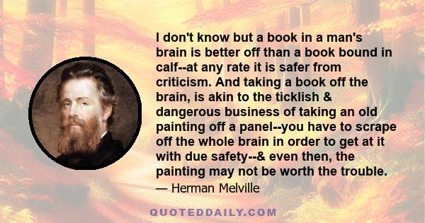 I don't know but a book in a man's brain is better off than a book bound in calf--at any rate it is safer from criticism. And taking a book off the brain, is akin to the ticklish & dangerous business of taking an old