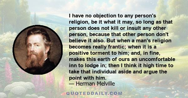 I have no objection to any person's religion, be it what it may, so long as that person does not kill or insult any other person, because that other person don't believe it also. But when a man's religion becomes really 