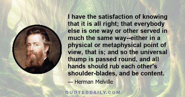 I have the satisfaction of knowing that it is all right; that everybody else is one way or other served in much the same way--either in a physical or metaphysical point of view, that is; and so the universal thump is