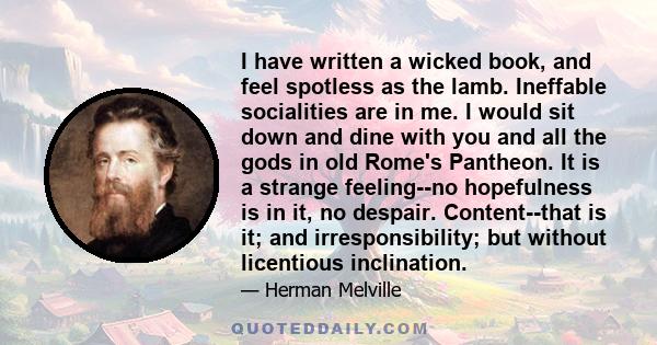 I have written a wicked book, and feel spotless as the lamb. Ineffable socialities are in me. I would sit down and dine with you and all the gods in old Rome's Pantheon. It is a strange feeling--no hopefulness is in it, 