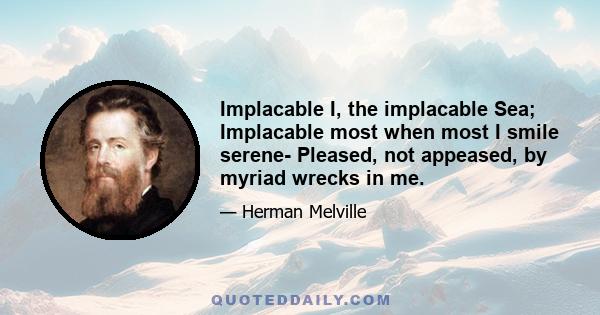 Implacable I, the implacable Sea; Implacable most when most I smile serene- Pleased, not appeased, by myriad wrecks in me.