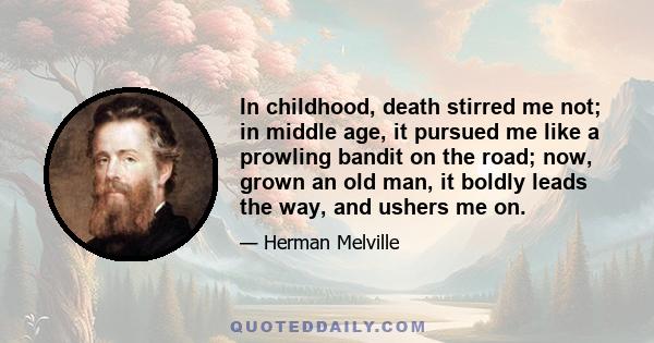 In childhood, death stirred me not; in middle age, it pursued me like a prowling bandit on the road; now, grown an old man, it boldly leads the way, and ushers me on.