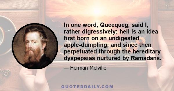 In one word, Queequeg, said I, rather digressively; hell is an idea first born on an undigested apple-dumpling; and since then perpetuated through the hereditary dyspepsias nurtured by Ramadans.