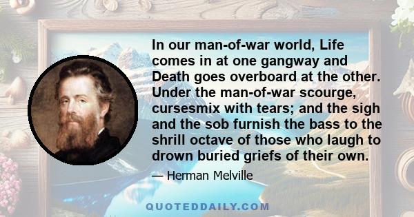 In our man-of-war world, Life comes in at one gangway and Death goes overboard at the other. Under the man-of-war scourge, cursesmix with tears; and the sigh and the sob furnish the bass to the shrill octave of those