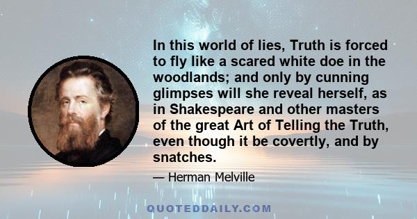 In this world of lies, Truth is forced to fly like a scared white doe in the woodlands; and only by cunning glimpses will she reveal herself, as in Shakespeare and other masters of the great Art of Telling the Truth,