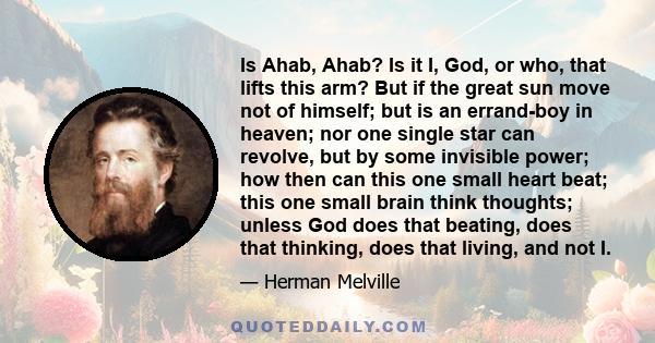 Is Ahab, Ahab? Is it I, God, or who, that lifts this arm? But if the great sun move not of himself; but is an errand-boy in heaven; nor one single star can revolve, but by some invisible power; how then can this one