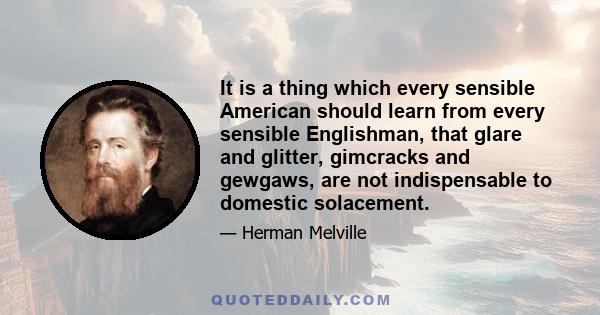 It is a thing which every sensible American should learn from every sensible Englishman, that glare and glitter, gimcracks and gewgaws, are not indispensable to domestic solacement.