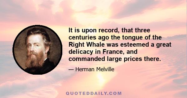 It is upon record, that three centuries ago the tongue of the Right Whale was esteemed a great delicacy in France, and commanded large prices there.