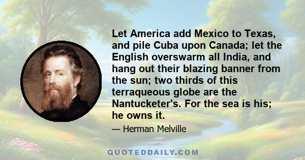 Let America add Mexico to Texas, and pile Cuba upon Canada; let the English overswarm all India, and hang out their blazing banner from the sun; two thirds of this terraqueous globe are the Nantucketer's. For the sea is 