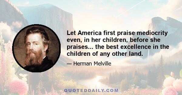 Let America first praise mediocrity even, in her children, before she praises... the best excellence in the children of any other land.