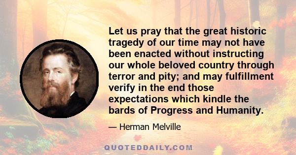 Let us pray that the great historic tragedy of our time may not have been enacted without instructing our whole beloved country through terror and pity; and may fulfillment verify in the end those expectations which