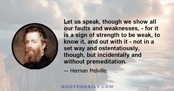 Let us speak, though we show all our faults and weaknesses, - for it is a sign of strength to be weak, to know it, and out with it - not in a set way and ostentatiously, though, but incidentally and without