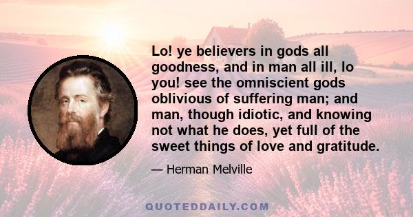 Lo! ye believers in gods all goodness, and in man all ill, lo you! see the omniscient gods oblivious of suffering man; and man, though idiotic, and knowing not what he does, yet full of the sweet things of love and