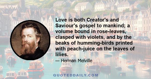 Love is both Creator's and Saviour's gospel to mankind; a volume bound in rose-leaves, clasped with violets, and by the beaks of humming-birds printed with peach-juice on the leaves of lilies.