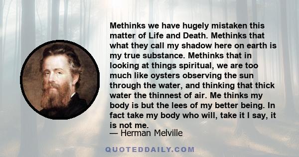 Methinks we have hugely mistaken this matter of Life and Death. Methinks that what they call my shadow here on earth is my true substance. Methinks that in looking at things spiritual, we are too much like oysters