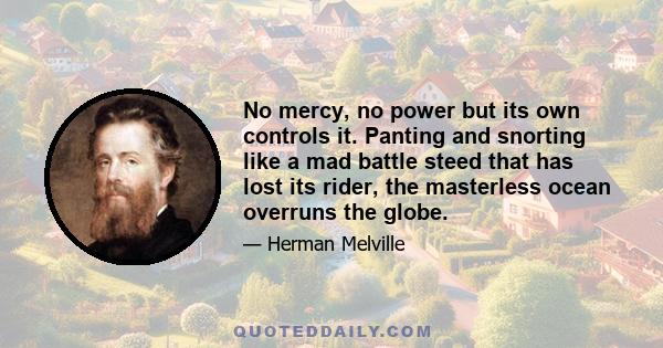 No mercy, no power but its own controls it. Panting and snorting like a mad battle steed that has lost its rider, the masterless ocean overruns the globe.