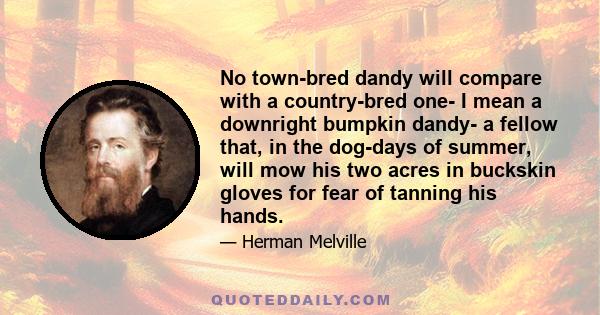 No town-bred dandy will compare with a country-bred one- I mean a downright bumpkin dandy- a fellow that, in the dog-days of summer, will mow his two acres in buckskin gloves for fear of tanning his hands.