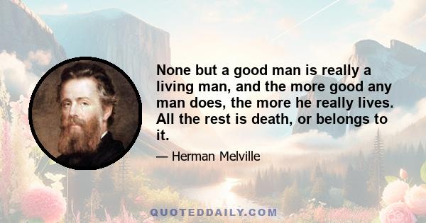 None but a good man is really a living man, and the more good any man does, the more he really lives. All the rest is death, or belongs to it.