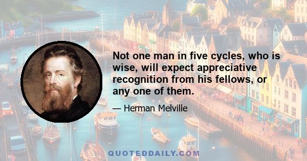 Not one man in five cycles, who is wise, will expect appreciative recognition from his fellows, or any one of them.