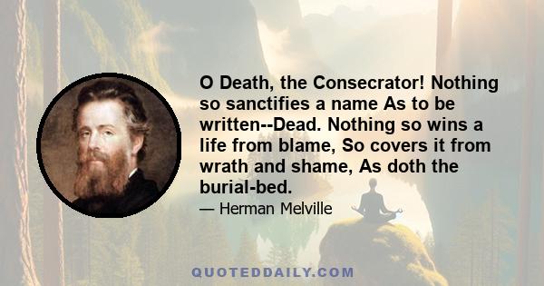 O Death, the Consecrator! Nothing so sanctifies a name As to be written--Dead. Nothing so wins a life from blame, So covers it from wrath and shame, As doth the burial-bed.